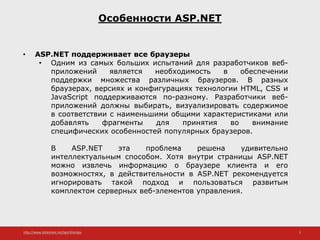 http://www.slideshare.net/IgorShkulipa 5
Особенности ASP.NET
• ASP.NET поддерживает все браузеры
• Одним из самых больших испытаний для разработчиков веб-
приложений является необходимость в обеспечении
поддержки множества различных браузеров. В разных
браузерах, версиях и конфигурациях технологии HTML, CSS и
JavaScript поддерживаются по-разному. Разработчики веб-
приложений должны выбирать, визуализировать содержимое
в соответствии с наименьшими общими характеристиками или
добавлять фрагменты для принятия во внимание
специфических особенностей популярных браузеров.
В ASP.NET эта проблема решена удивительно
интеллектуальным способом. Хотя внутри страницы ASP.NET
можно извлечь информацию о браузере клиента и его
возможностях, в действительности в ASP.NET рекомендуется
игнорировать такой подход и пользоваться развитым
комплектом серверных веб-элементов управления.
 