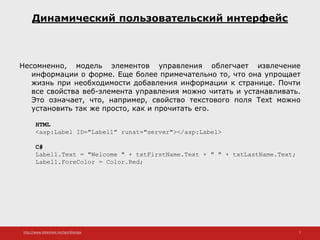 http://www.slideshare.net/IgorShkulipa 7
Динамический пользовательский интерфейс
Несомненно, модель элементов управления облегчает извлечение
информации о форме. Еще более примечательно то, что она упрощает
жизнь при необходимости добавления информации к странице. Почти
все свойства веб-элемента управления можно читать и устанавливать.
Это означает, что, например, свойство текстового поля Text можно
установить так же просто, как и прочитать его.
HTML
<asp:Label ID="Label1" runat="server"></asp:Label>
C#
Label1.Text = "Welcome " + txtFirstName.Text + " " + txtLastName.Text;
Label1.ForeColor = Color.Red;
 