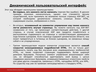 http://www.slideshare.net/IgorShkulipa 8
Динамический пользовательский интерфейс
Этот код обладает несколькими преимуществами:
• Во-первых, его намного легче написать (причем без ошибок). В данном
примере экономия незначительна, однако она становятся весьма
существенной, если принимать во внимание полную страницу ASP.NET, на
которой необходимо динамически изменять сложные блоки HTML,
содержащие ссылки, изображения и стили.
• Во-вторых, основанный на элементах управления код также намного
легче разместить внутри страницы. Вы можете написать код ASP.NET
независимо от того, где происходит соответствующее действие. С другой
стороны, в случае классической ASP вам придется позаботиться о
расположении содержимого на странице и соответствующем размещении
кода блоков сценариев. Если страница содержит динамические области, она
может превратиться в путаницу из блоков сценариев, не связанных между
собой и не упорядоченных.
• Третим преимуществом модели элементов управления является способ
сокрытия низкоуровневых подробностей HTML. Это не только дает
возможность писать код без изучения всех индивидуальных особенностей
HTML, но также позволяет страницам поддерживать более широкий
диапазон браузеров. Поскольку элемент управления визуализирует себя
сам, он обладает способностью адаптировать свой вывод с целью
поддержки различных браузеров, усовершенствованных клиентских свойств
или даже других стандартов, связанных с HTML, наподобие XHTML или WML.
По существу код уже не привязан непосредственно к стандарту HTML.
 