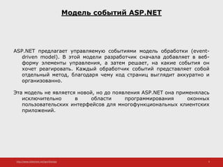 http://www.slideshare.net/IgorShkulipa 9
Модель событий ASP.NET
ASP.NET предлагает управляемую событиями модель обработки (event-
driven model). В этой модели разработчик сначала добавляет в веб-
форму элементы управления, а затем решает, на какие события он
хочет реагировать. Каждый обработчик событий представляет собой
отдельный метод, благодаря чему код страниц выглядит аккуратно и
организованно.
Эта модель не является новой, но до появления ASP.NET она применялась
исключительно в области программирования оконных
пользовательских интерфейсов для многофункциональных клиентских
приложений.
 
