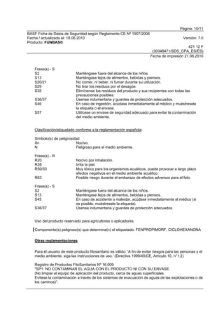 Página: 10/11
BASF Ficha de Datos de Seguridad según Reglamento CE Nº 1907/2006
Fecha / actualizada el: 18.06.2010 Versión: 7.0
Producto: FUNBAS®
421 12 F
(30348471/SDS_CPA_ES/ES)
Fecha de impresión 21.06.2010
Frase(s) - S
S2 Manténgase fuera del alcance de los niños.
S13 Manténgase lejos de alimentos, bebidas y piensos.
S20/21 No comer, ni beber, ni fumar durante su utilización.
S29 No tirar los residuos por el desagüe.
S35 Elimínense los residuos del producto y sus recipientes con todas las
precauciones posibles.
S36/37 Úsense indumentaria y guantes de protección adecuados.
S46 En caso de ingestión, acúdase inmediatamente al médico y muéstresele
la etiqueta o el envase.
S57 Utilícese un envase de seguridad adecuado para evitar la contaminación
del medio ambiente.
Clasificación/etiquetado conforme a la reglamentación española:
Símbolo(s) de peligrosidad
Xn Nocivo.
N Peligroso para el medio ambiente.
Frase(s) - R
R20 Nocivo por inhalación.
R38 Irrita la piel.
R50/53 Muy tóxico para los organismos acuáticos, puede provocar a largo plazo
efectos negativos en el medio ambiente acuático.
R63 Posible riesgo durante el embarazo de efectos adversos para el feto.
Frase(s) - S
S2 Manténgase fuera del alcance de los niños.
S13 Manténgase lejos de alimentos, bebidas y piensos.
S45 En caso de accidente o malestar, acúdase inmediatamente al médico (si
es posible, muéstresele la etiqueta).
S36/37 Úsense indumentaria y guantes de protección adecuados.
Uso del producto reservado para agricultores o aplicadores.
Componente(s) peligroso(s) que determina(n) el etiquetado: FENPROPIMORF, CICLOHEXANONA
Otras reglamentaciones
Para el usuario de este producto fitosanitario es válido: 'A fin de evitar riesgos para las personas y el
medio ambiente, siga las instrucciones de uso.' (Directiva 1999/45/CE, Artículo 10, n°1.2)
Registro de Productos FitoSanitarios Nº 16.009
"SP1: NO CONTAMINAR EL AGUA CON EL PRODUCTO NI CON SU ENVASE.
(No limpiar el equipo de aplicación del producto, cerca de aguas superficiales.
Evítese la contaminación a través de los sistemas de evacuación de aguas de las explotaciones o de
los caminos)".
 