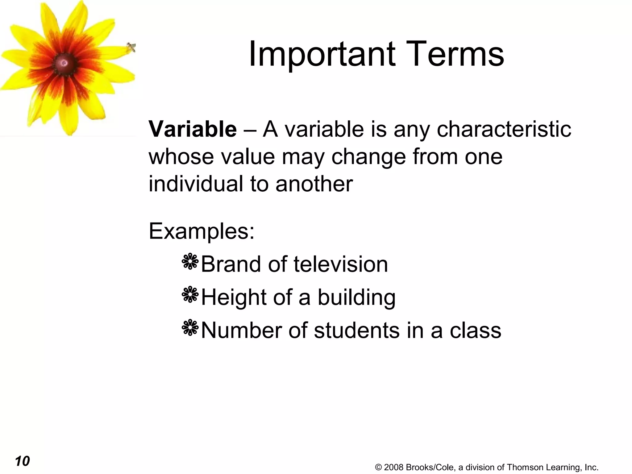 10 © 2008 Brooks/Cole, a division of Thomson Learning, Inc.
Important Terms
Variable – A variable is any characteristic
whose value may change from one
individual to another
Examples:
Brand of television
Height of a building
Number of students in a class
 
