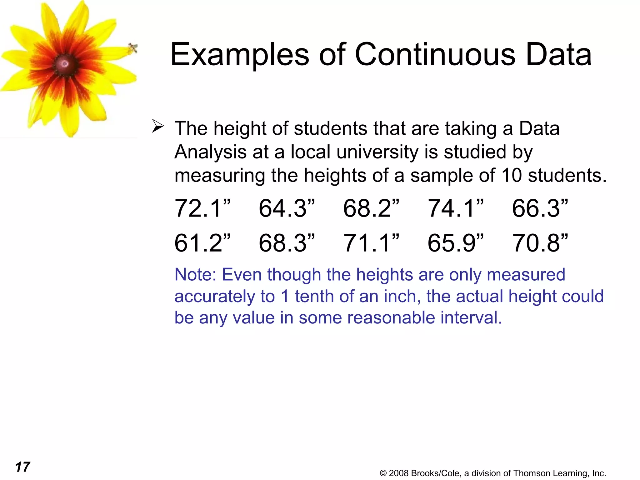17 © 2008 Brooks/Cole, a division of Thomson Learning, Inc.
Examples of Continuous Data
 The height of students that are taking a Data
Analysis at a local university is studied by
measuring the heights of a sample of 10 students.
72.1” 64.3” 68.2” 74.1” 66.3”
61.2” 68.3” 71.1” 65.9” 70.8”
Note: Even though the heights are only measured
accurately to 1 tenth of an inch, the actual height could
be any value in some reasonable interval.
 