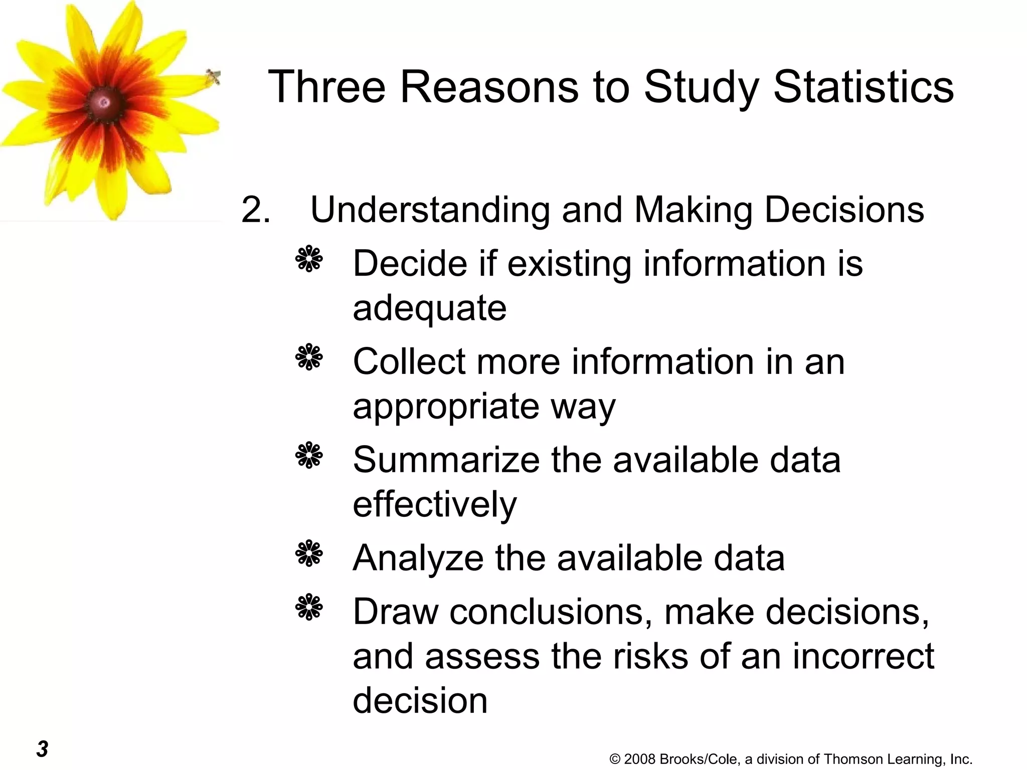 3 © 2008 Brooks/Cole, a division of Thomson Learning, Inc.
Three Reasons to Study Statistics
2. Understanding and Making Decisions
 Decide if existing information is
adequate
 Collect more information in an
appropriate way
 Summarize the available data
effectively
 Analyze the available data
 Draw conclusions, make decisions,
and assess the risks of an incorrect
decision
 