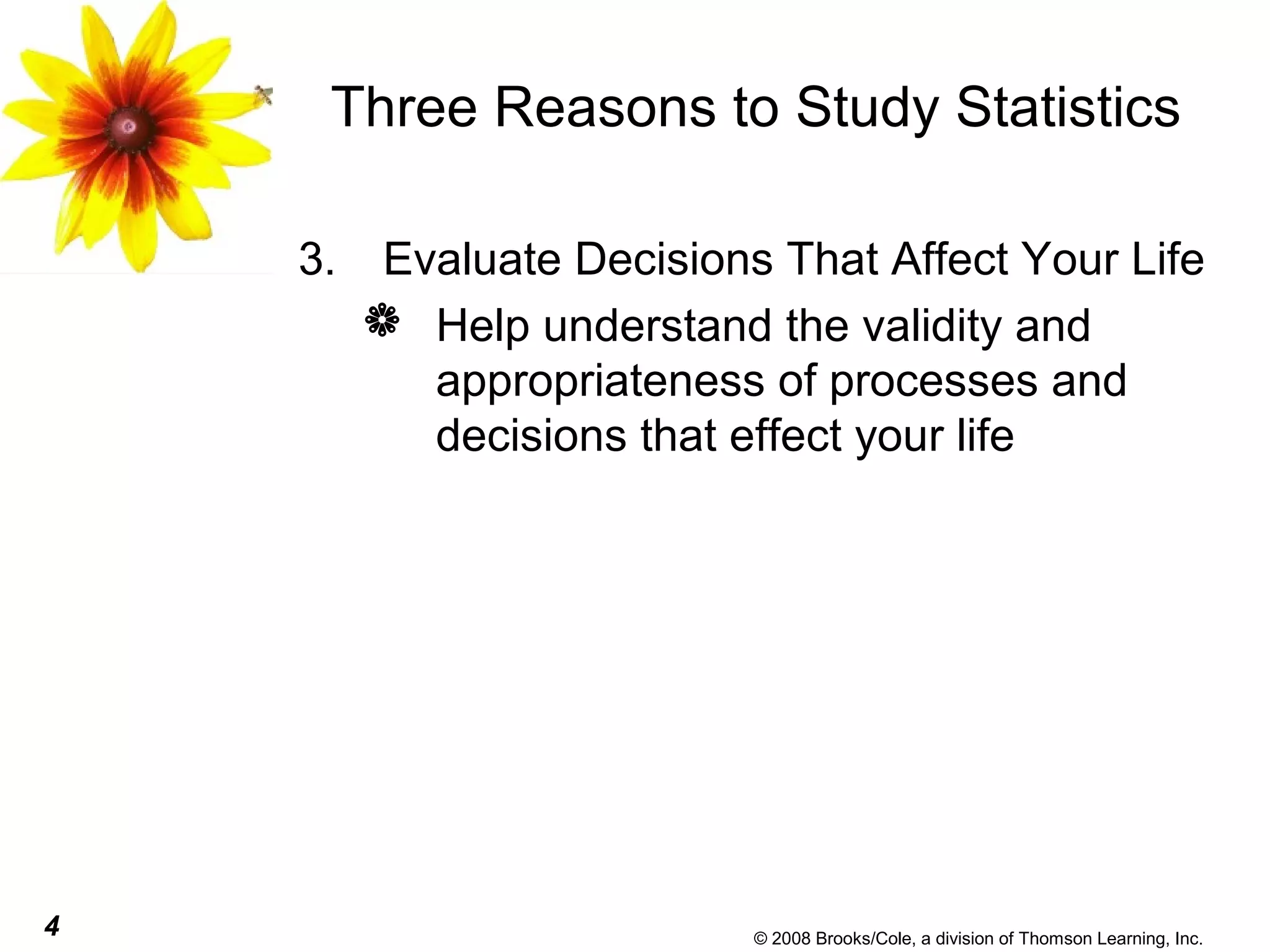 4 © 2008 Brooks/Cole, a division of Thomson Learning, Inc.
Three Reasons to Study Statistics
3. Evaluate Decisions That Affect Your Life
 Help understand the validity and
appropriateness of processes and
decisions that effect your life
 