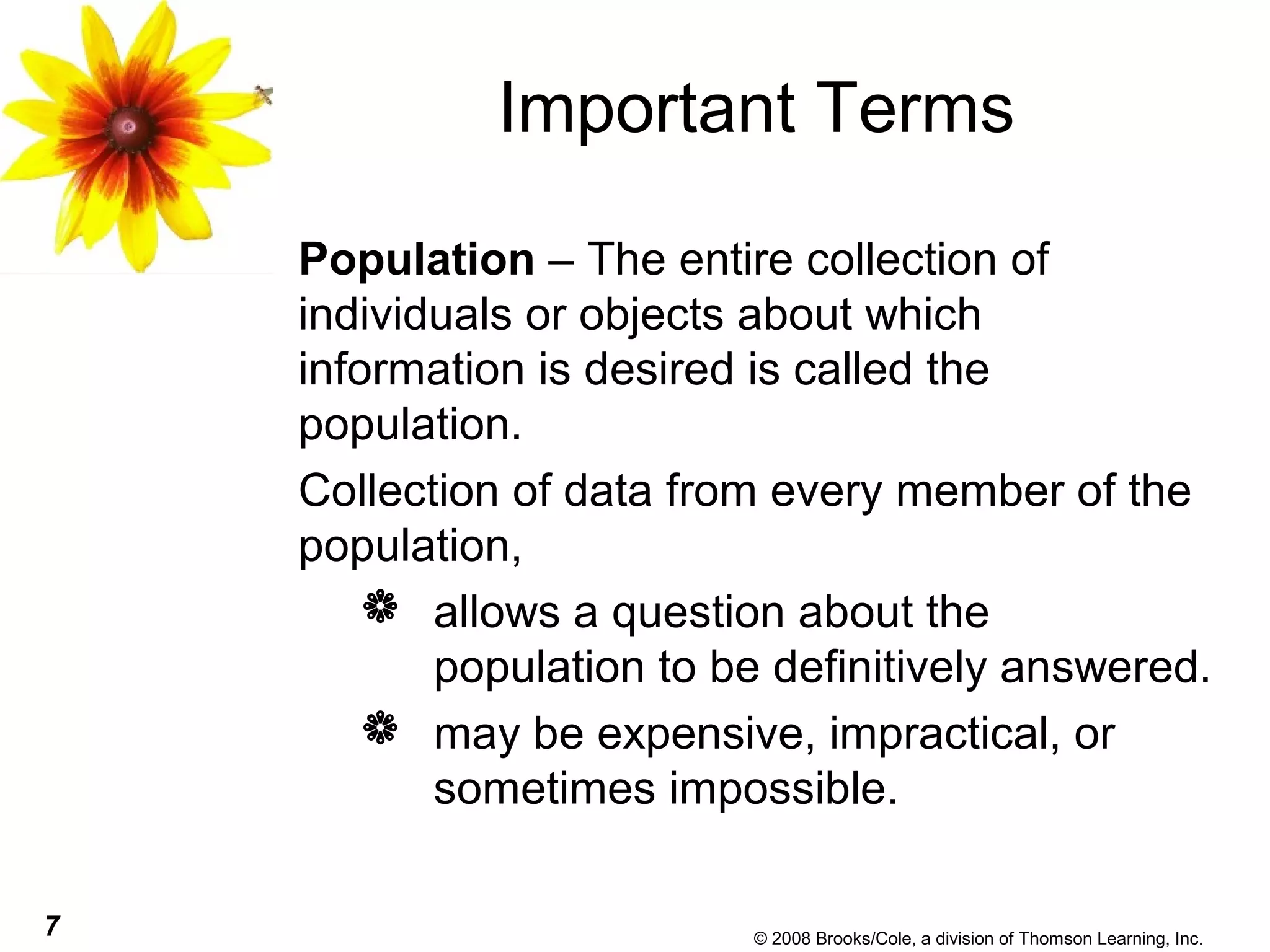 7 © 2008 Brooks/Cole, a division of Thomson Learning, Inc.
Important Terms
Population – The entire collection of
individuals or objects about which
information is desired is called the
population.
Collection of data from every member of the
population,
 allows a question about the
population to be definitively answered.
 may be expensive, impractical, or
sometimes impossible.
 