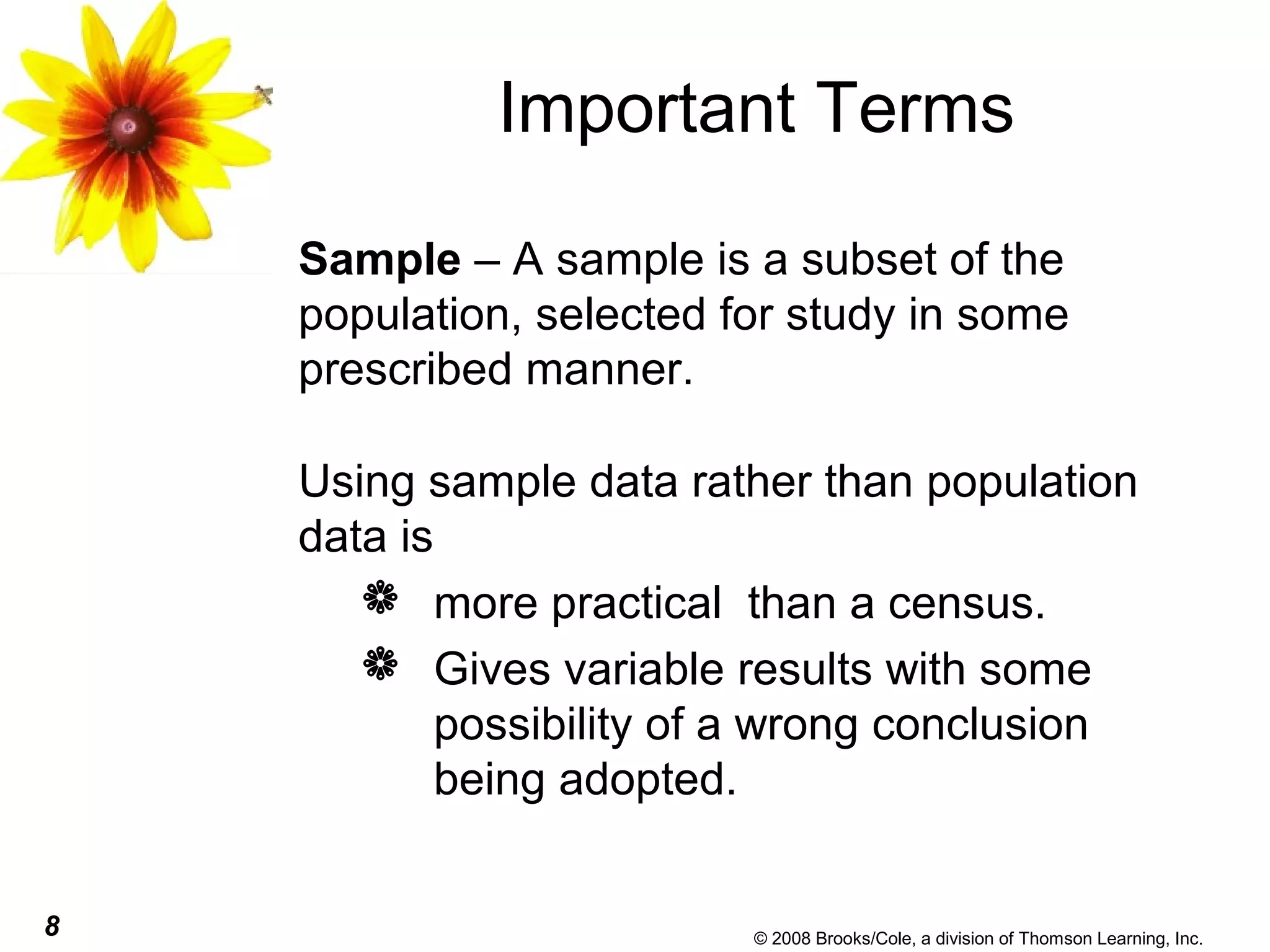 8 © 2008 Brooks/Cole, a division of Thomson Learning, Inc.
Important Terms
Sample – A sample is a subset of the
population, selected for study in some
prescribed manner.
Using sample data rather than population
data is
 more practical than a census.
 Gives variable results with some
possibility of a wrong conclusion
being adopted.
 