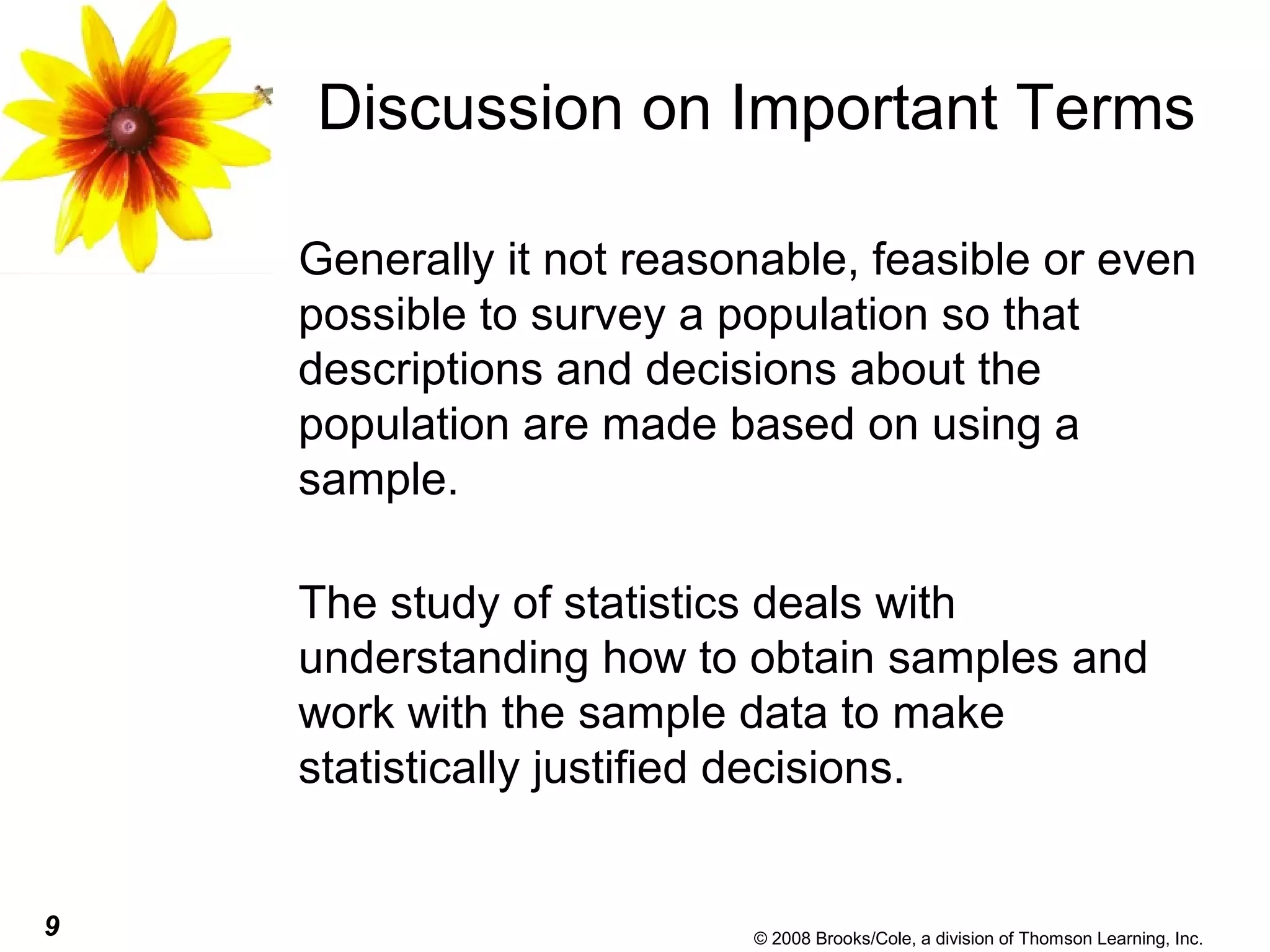 9 © 2008 Brooks/Cole, a division of Thomson Learning, Inc.
Discussion on Important Terms
Generally it not reasonable, feasible or even
possible to survey a population so that
descriptions and decisions about the
population are made based on using a
sample.
The study of statistics deals with
understanding how to obtain samples and
work with the sample data to make
statistically justified decisions.
 