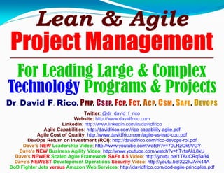 Lean & Agile
Project Management
For Leading Large & Complex
Technology Programs & Projects
Dr. David F. Rico, PMP, CSEP, FCP, FCT, ACP, CSM, SAFE, DEVOPS
Twitter: @dr_david_f_rico
Website: http://www.davidfrico.com
LinkedIn: http://www.linkedin.com/in/davidfrico
Agile Capabilities: http://davidfrico.com/rico-capability-agile.pdf
Agile Cost of Quality: http://www.davidfrico.com/agile-vs-trad-coq.pdf
DevOps Return on Investment (ROI): http://davidfrico.com/rico-devops-roi.pdf
Dave’s NEW Leadership Video: http://www.youtube.com/watch?v=70LRzOk9VGY
Dave’s NEW Business Agility Video: http://www.youtube.com/watch?v=hTvtsAkL8xU
Dave’s NEWER Scaled Agile Framework SAFe 4.5 Video: http://youtu.be/1TAuCRq5a34
Dave’s NEWEST Development Operations Security Video: http://youtu.be/X22kJAvx44A
DoD Fighter Jets versus Amazon Web Services: http://davidfrico.com/dod-agile-principles.pdf
 
