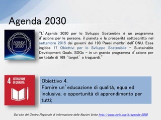 “L’Agenda 2030 per lo Sviluppo Sostenibile è un programma
d’azione per le persone, il pianeta e la prosperità sottoscritto nel
settembre 2015 dai governi dei 193 Paesi membri dell’ONU. Essa
ingloba 17 Obiettivi per lo Sviluppo Sostenibile - Sustainable
Development Goals, SDGs - in un grande programma d’azione per
un totale di 169 ‘target’ o traguardi.”
Agenda 2030
Obiettivo 4.
Fornire un’educazione di qualità, equa ed
inclusiva, e opportunità di apprendimento per
tutti;
Dal sito del Centro Regionale di informazione delle Nazioni Unite http://www.unric.org/it/agenda-2030
 
