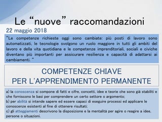 Le “nuove” raccomandazioni
22 maggio 2018
“Le competenze richieste oggi sono cambiate: più posti di lavoro sono
automatizzati, le tecnologie svolgono un ruolo maggiore in tutti gli ambiti del
lavoro e della vita quotidiana e le competenze imprenditoriali, sociali e civiche
diventano più importanti per assicurare resilienza e capacità di adattarsi ai
cambiamenti. “
COMPETENZE CHIAVE
PER L'APPRENDIMENTO PERMANENTE
a) la conoscenza si compone di fatti e cifre, concetti, idee e teorie che sono già stabiliti e
che forniscono le basi per comprendere un certo settore o argomento;
b) per abilità si intende sapere ed essere capaci di eseguire processi ed applicare le
conoscenze esistenti al fine di ottenere risultati;
c) gli atteggiamenti descrivono la disposizione e la mentalità per agire o reagire a idee,
persone o situazioni.
 