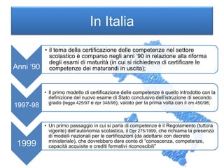 In Italia
Anni ‘90
• il tema della certificazione delle competenze nel settore
scolastico è comparso negli anni ‘90 in relazione alla riforma
degli esami di maturità (in cui si richiedeva di certificare le
competenze dei maturandi in uscita);
1997-98
• Il primo modello di certificazione delle competenze è quello introdotto con la
definizione del nuovo esame di Stato conclusivo dell’istruzione di secondo
grado (legge 425/97 e dpr 348/98), varato per la prima volta con il dm 450/98;
1999
• Un primo passaggio in cui si parla di competenze è il Regolamento (tuttora
vigente) dell’autonomia scolastica, il Dpr 275/1999, che richiama la presenza
di modelli nazionali per le certificazioni (da adottarsi con decreto
ministeriale), che dovrebbero dare conto di “conoscenza, competenze,
capacità acquisite e crediti formativi riconoscibili”
 