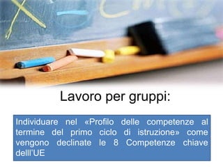 Lavoro per gruppi:
Individuare nel «Profilo delle competenze al
termine del primo ciclo di istruzione» come
vengono declinate le 8 Competenze chiave
delll’UE
 