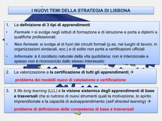 1. La definizione di 3 tipi di apprendimenti
• Formale = si svolge negli istituti di formazione e di istruzione e porta a diplomi e
qualifiche professionali;
• Non formale: si svolge al di fuori dei circuiti formali (p.es. nei luoghi di lavoro, in
organizzazioni sindacali, ecc.) e di solito non porta a certificazioni ufficiali
• Informale: è il corollario naturale della vita quotidiana; non è intenzionale e
spesso non è riconosciuto dallo stesso interessato
I NUOVI TEMI DELLA STRATEGIA DI LISBONA
2. La valorizzazione e la certificazione di tutti gli apprendimenti 
problema dei modelli nuovi di valutazione e certificazione
3. Il life long learning (LLL) e la visione sistemica degli apprendimenti di base
e trasversali che si nutrono di nuovi strumenti quali la motivazione, lo spirito
imprenditoriale e la capacità di autoapprendimento (self directed learning) 
problema di definizione delle competenze di base e trasversali
 