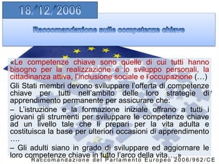 «Le competenze chiave sono quelle di cui tutti hanno
bisogno per la realizzazione e lo sviluppo personali, la
cittadinanza attiva, l’inclusione sociale e l’occupazione (…)
Gli Stati membri devono sviluppare l’offerta di competenze
chiave per tutti nell’ambito delle loro strategie di
apprendimento permanente per assicurare che:
– L’istruzione e la formazione iniziale offrano a tutti i
giovani gli strumenti per sviluppare le competenze chiave
ad un livello tale che li prepari per la vita adulta e
costituisca la base per ulteriori occasioni di apprendimento
….
– Gli adulti siano in grado di sviluppare ed aggiornare le
loro competenze chiave in tutto l’arco della vita….»
R a c c o m a n d a z i o n e d e l P a r l a m e n t o E u r o p e o 2 0 0 6 / 9 6 2 / C E
 