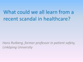 What could we all learn from a
recent scandal in healthcare?
Hans Rutberg, former professor in patient safety,
Linköping University
 