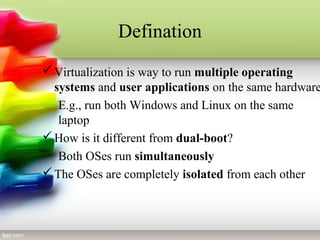 Defination
Virtualization is way to run multiple operating
systems and user applications on the same hardware
E.g., run both Windows and Linux on the same
laptop
How is it different from dual-boot?
Both OSes run simultaneously
The OSes are completely isolated from each other
 