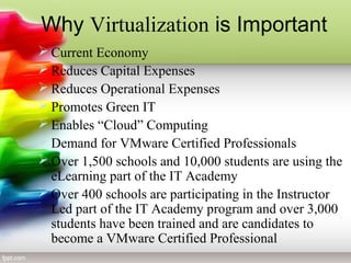 Why Virtualization is Important
 Current Economy
 Reduces Capital Expenses
 Reduces Operational Expenses
 Promotes Green IT
 Enables “Cloud” Computing
 Demand for VMware Certified Professionals
 Over 1,500 schools and 10,000 students are using the
eLearning part of the IT Academy
 Over 400 schools are participating in the Instructor
Led part of the IT Academy program and over 3,000
students have been trained and are candidates to
become a VMware Certified Professional
 