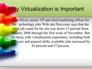Tom Silver, senior VP and chief marketing officer for
the technology jobs Web site Dice.com, says that the
total job count for his site was down 12 percent from
January 2008 through the first week of November. But
for those with virtualization experience, including both
VMware and general skills, available jobs increased by
43 percent and 37 percent,
Why Virtualization is Important
 