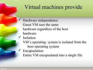 Virtual machines provide
 Hardware independence
Guest VM sees the same
hardware regardless of the host
hardware
 Isolation
VM’s operating system is isolated from the
host operating system
 Encapsulation
Entire VM encapsulated into a single file
 