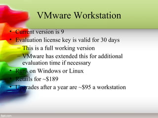 VMware Workstation
• Current version is 9
• Evaluation license key is valid for 30 days
– This is a full working version
– VMware has extended this for additional
evaluation time if necessary
• Runs on Windows or Linux
• Retails for ~$189
• Upgrades after a year are ~$95 a workstation
 
