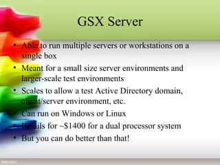 GSX Server
• Able to run multiple servers or workstations on a
single box
• Meant for a small size server environments and
larger-scale test environments
• Scales to allow a test Active Directory domain,
client/server environment, etc.
• Can run on Windows or Linux
• Retails for ~$1400 for a dual processor system
• But you can do better than that!
 