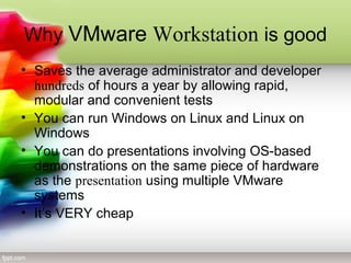 Why VMware Workstation is good
• Saves the average administrator and developer
hundreds of hours a year by allowing rapid,
modular and convenient tests
• You can run Windows on Linux and Linux on
Windows
• You can do presentations involving OS-based
demonstrations on the same piece of hardware
as the presentation using multiple VMware
systems
• It’s VERY cheap
 