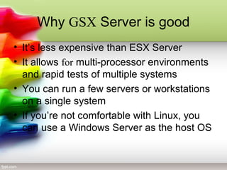 Why GSX Server is good
• It’s less expensive than ESX Server
• It allows for multi-processor environments
and rapid tests of multiple systems
• You can run a few servers or workstations
on a single system
• If you’re not comfortable with Linux, you
can use a Windows Server as the host OS
 