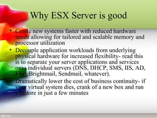Why ESX Server is good
• Create new systems faster with reduced hardware
needs allowing for tailored and scalable memory and
processor utilization
• Decouple application workloads from underlying
physical hardware for increased flexibility- read this
is to separate your server applications and services
onto individual servers (DNS, DHCP, SMS, IIS, AD,
FTP, Brightmail, Sendmail, whatever).
• Dramatically lower the cost of business continuity- if
your virtual system dies, crank of a new box and run
a restore in just a few minutes
 