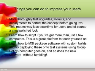 Things you can do to impress your users
• More thoroughly test upgrades, rollouts, and
deployments to perfect the concept before going live.
This means way less downtime for users and of course-
a more polished look
• Learn how to script if you’ve got more than just a few
computers. This is a great platform to teach yourself on!
• Learn how to MSI package software with custom builds
and try deploying these onto test systems using Group
Policy- computer goes on, and so does the new
software- without fumbling!
 