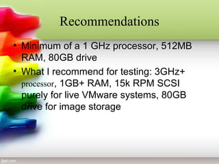 Recommendations
• Minimum of a 1 GHz processor, 512MB
RAM, 80GB drive
• What I recommend for testing: 3GHz+
processor, 1GB+ RAM, 15k RPM SCSI
purely for live VMware systems, 80GB
drive for image storage
 