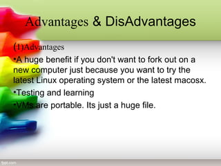 Advantages & DisAdvantages
(1)Advantages
•A huge benefit if you don't want to fork out on a
new computer just because you want to try the
latest Linux operating system or the latest macosx.
•Testing and learning
•VMs are portable. Its just a huge file.
 