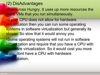(2) DisAdvantages
•Resources Hungry. It uses up more resources the
more VMs that you run simultaneously.
•If your CPU does not allow for hardware
virtualization then you can run some operating
systems in software virtualization but generally its
slower. So slow that it would annoy you.
•Some operating systems will not run in software
virtualization and require that you have a CPU with
hardware virtualization. So it would cost you more
if you dont have a CPU with hardware
virtualization.
 