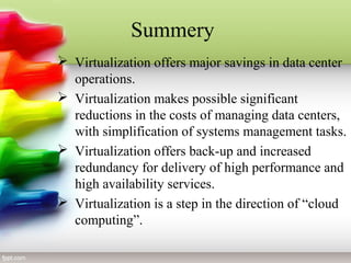 Summery
 Virtualization offers major savings in data center
operations.
 Virtualization makes possible significant
reductions in the costs of managing data centers,
with simplification of systems management tasks.
 Virtualization offers back-up and increased
redundancy for delivery of high performance and
high availability services.
 Virtualization is a step in the direction of “cloud
computing”.
 