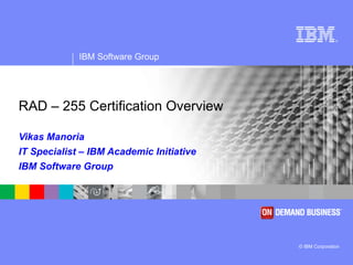 RAD – 255 Certification Overview  Vikas Manoria IT Specialist – IBM Academic Initiative IBM Software Group 