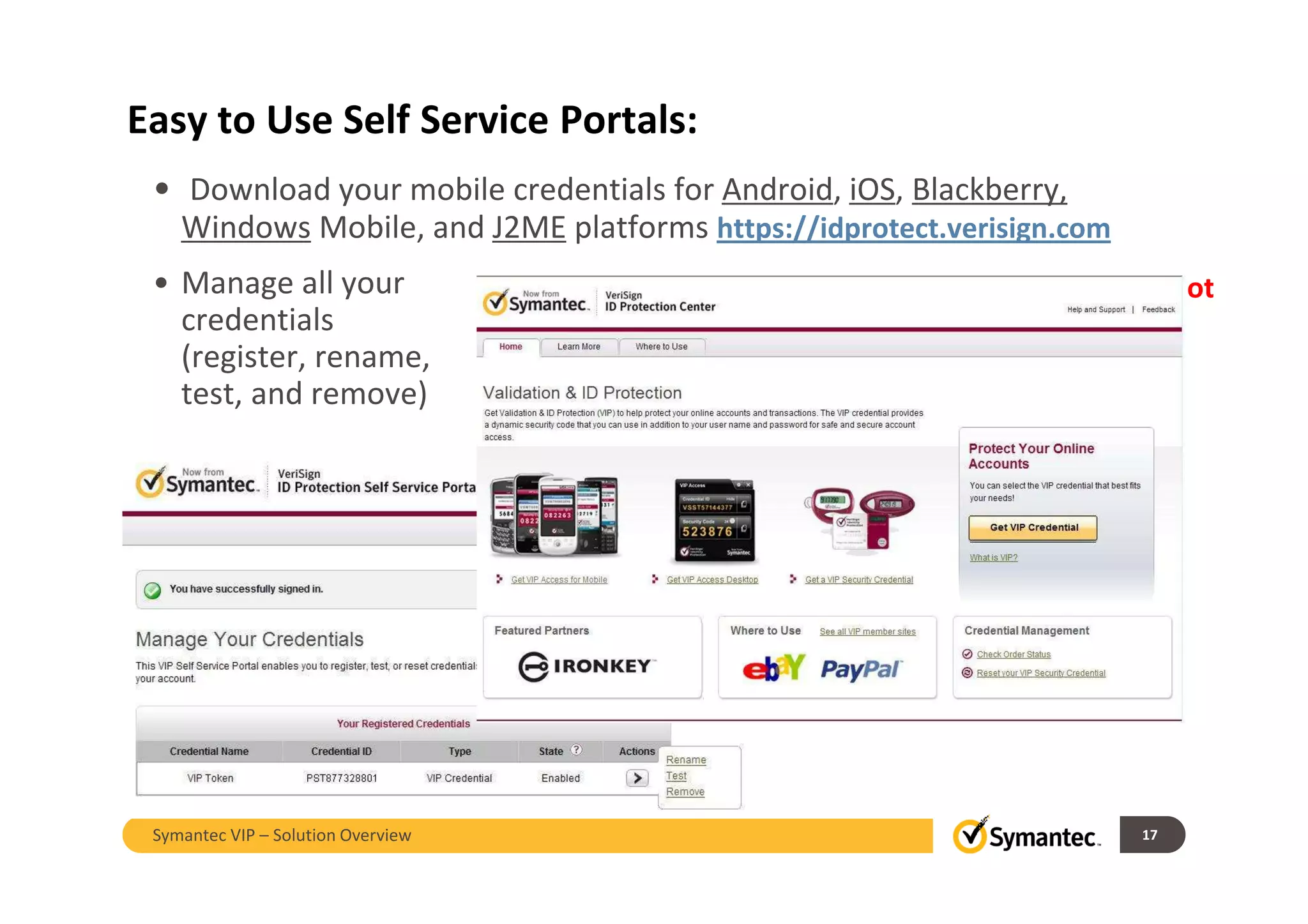Easy to Use Self Service Portals:
• Download your mobile credentials for Android, iOS, Blackberry,
Windows Mobile, and J2ME platforms https://idprotect.verisign.com
• Manage all your
credentials
(register, rename,
test, and remove)
Update – see Notes
17Symantec VIP – Solution Overview
 