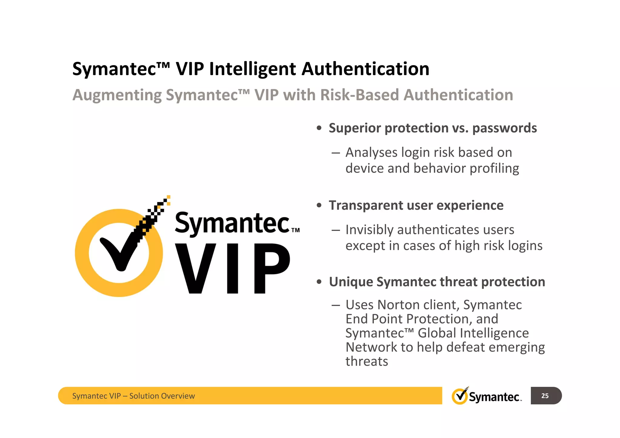 Symantec™ VIP Intelligent Authentication
• Superior protection vs. passwords
– Analyses login risk based on
device and behavior profiling
• Transparent user experience
– Invisibly authenticates users
except in cases of high risk logins
• Unique Symantec threat protection
– Uses Norton client, Symantec
End Point Protection, and
Symantec™ Global Intelligence
Network to help defeat emerging
threats
Augmenting Symantec™ VIP with Risk-Based Authentication
25Symantec VIP – Solution Overview
 