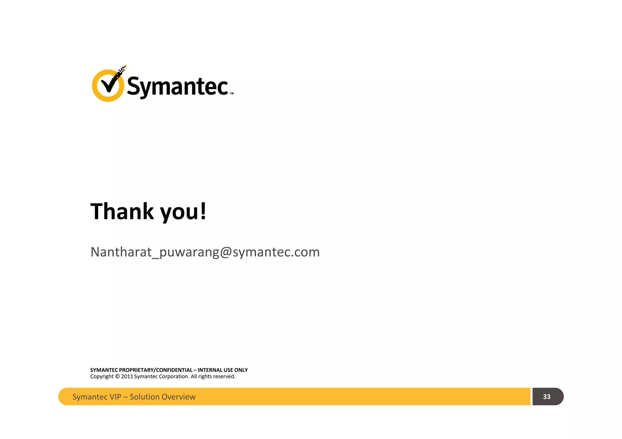 Thank you!
SYMANTEC PROPRIETARY/CONFIDENTIAL – INTERNAL USE ONLY
Copyright © 2011 Symantec Corporation. All rights reserved.
Nantharat_puwarang@symantec.com
33Symantec VIP – Solution Overview
 