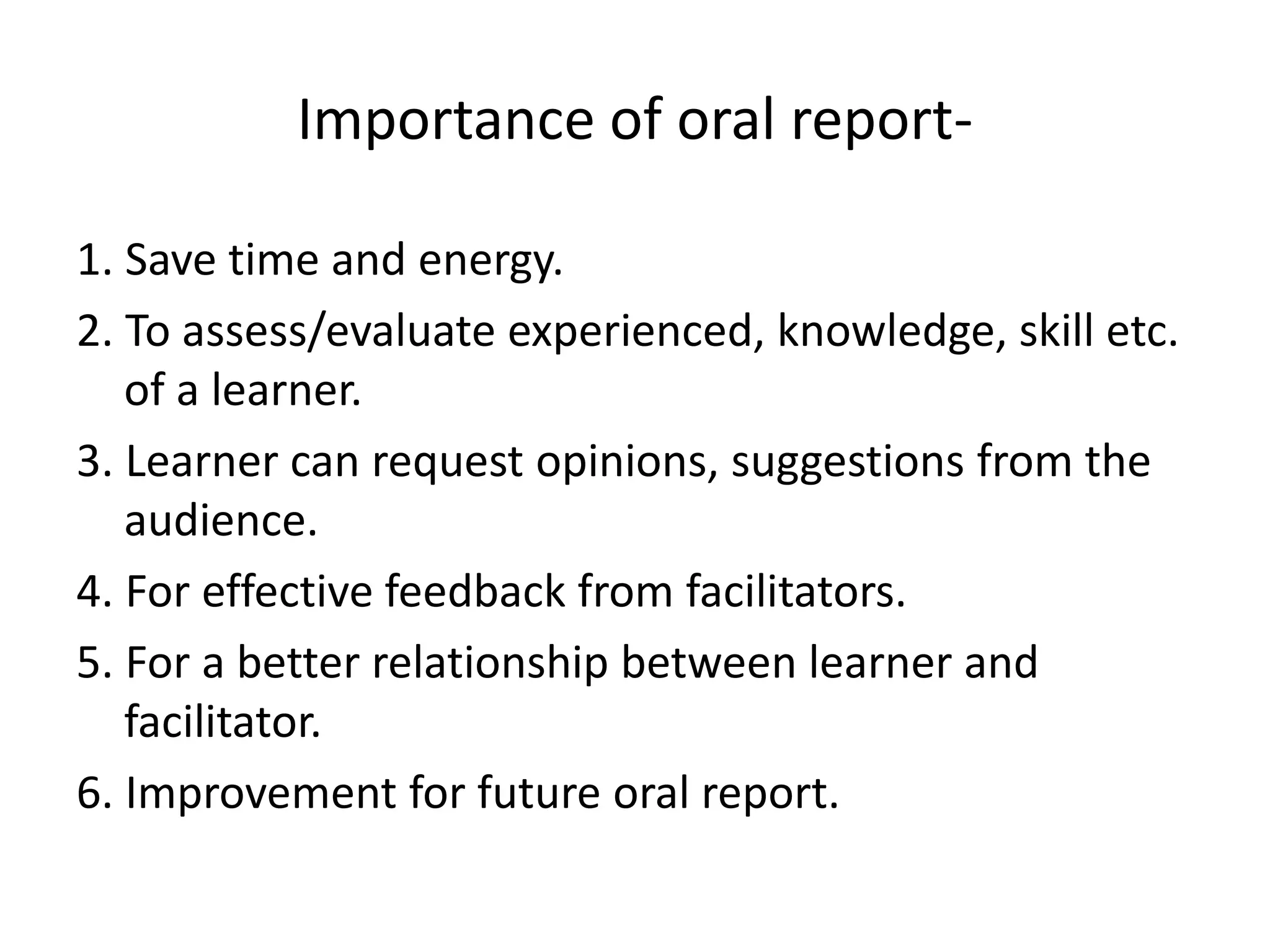 Importance of oral report-
1. Save time and energy.
2. To assess/evaluate experienced, knowledge, skill etc.
of a learner.
3. Learner can request opinions, suggestions from the
audience.
4. For effective feedback from facilitators.
5. For a better relationship between learner and
facilitator.
6. Improvement for future oral report.
 