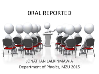 0RAL REPORTED
JONATHAN LALRINMAWIA
Department of Physics, MZU 2015
 