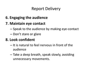 Report Delivery
6. Engaging the audience
7. Maintain eye contact
– Speak to the audience by making eye-contact
– Don’t stare or glare
8. Look confident
– It is natural to feel nervous in front of the
audience
– Take a deep breath, speak slowly, avoiding
unnecessary movements.
 