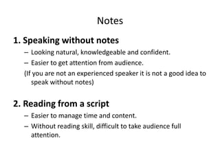 Notes
1. Speaking without notes
– Looking natural, knowledgeable and confident.
– Easier to get attention from audience.
(If you are not an experienced speaker it is not a good idea to
speak without notes)
2. Reading from a script
– Easier to manage time and content.
– Without reading skill, difficult to take audience full
attention.
 