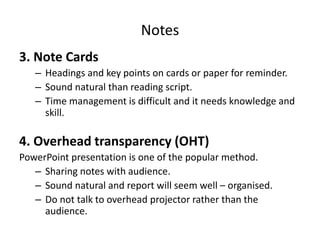 Notes
3. Note Cards
– Headings and key points on cards or paper for reminder.
– Sound natural than reading script.
– Time management is difficult and it needs knowledge and
skill.
4. Overhead transparency (OHT)
PowerPoint presentation is one of the popular method.
– Sharing notes with audience.
– Sound natural and report will seem well – organised.
– Do not talk to overhead projector rather than the
audience.
 