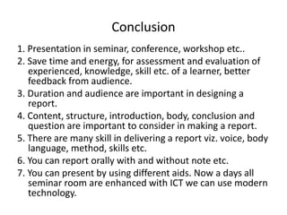 Conclusion
1. Presentation in seminar, conference, workshop etc..
2. Save time and energy, for assessment and evaluation of
experienced, knowledge, skill etc. of a learner, better
feedback from audience.
3. Duration and audience are important in designing a
report.
4. Content, structure, introduction, body, conclusion and
question are important to consider in making a report.
5. There are many skill in delivering a report viz. voice, body
language, method, skills etc.
6. You can report orally with and without note etc.
7. You can present by using different aids. Now a days all
seminar room are enhanced with ICT we can use modern
technology.
 