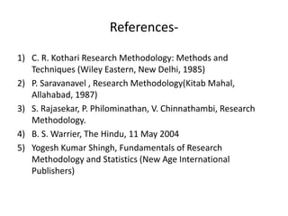 References-
1) C. R. Kothari Research Methodology: Methods and
Techniques (Wiley Eastern, New Delhi, 1985)
2) P. Saravanavel , Research Methodology(Kitab Mahal,
Allahabad, 1987)
3) S. Rajasekar, P. Philominathan, V. Chinnathambi, Research
Methodology.
4) B. S. Warrier, The Hindu, 11 May 2004
5) Yogesh Kumar Shingh, Fundamentals of Research
Methodology and Statistics (New Age International
Publishers)
 