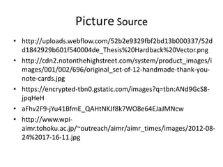 Picture Source
• http://uploads.webflow.com/52b2e9329fbf2bd13b000337/52d
d1842929b601f540004de_Thesis%20Hardback%20Vector.png
• http://cdn2.notonthehighstreet.com/system/product_images/i
mages/001/002/696/original_set-of-12-handmade-thank-you-
note-cards.jpg
• https://encrypted-tbn0.gstatic.com/images?q=tbn:ANd9GcS8-
jpqHeH
• aFhv2F9-jYu41BfmE_QAHtNKJf8k7WO8e64EJaJMNcw
• http://www.wpi-
aimr.tohoku.ac.jp/~outreach/aimr/aimr_times/images/2012-08-
24%2017-16-11.jpg
 