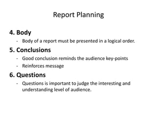 Report Planning
4. Body
- Body of a report must be presented in a logical order.
5. Conclusions
- Good conclusion reminds the audience key-points
- Reinforces message
6. Questions
- Questions is important to judge the interesting and
understanding level of audience.
 