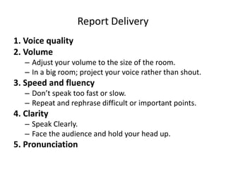 Report Delivery
1. Voice quality
2. Volume
– Adjust your volume to the size of the room.
– In a big room; project your voice rather than shout.
3. Speed and fluency
– Don’t speak too fast or slow.
– Repeat and rephrase difficult or important points.
4. Clarity
– Speak Clearly.
– Face the audience and hold your head up.
5. Pronunciation
 
