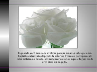 É quando você nem sabe explicar porque ama; só sabe que ama.
Espiritualidade não depende de estar na Terra ou no Espaço; de
estar solteiro ou casado; de pertencer a esse ou aquele lugar; ou de
crer nisso ou naquilo.
 