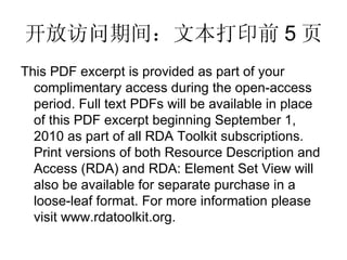 开放访问期间：文本打印前 5 页 This PDF excerpt is provided as part of your complimentary access during the open-access period. Full text PDFs will be available in place of this PDF excerpt beginning September 1, 2010 as part of all RDA Toolkit subscriptions. Print versions of both Resource Description and Access (RDA) and RDA: Element Set View will also be available for separate purchase in a loose-leaf format. For more information please visit www.rdatoolkit.org. 